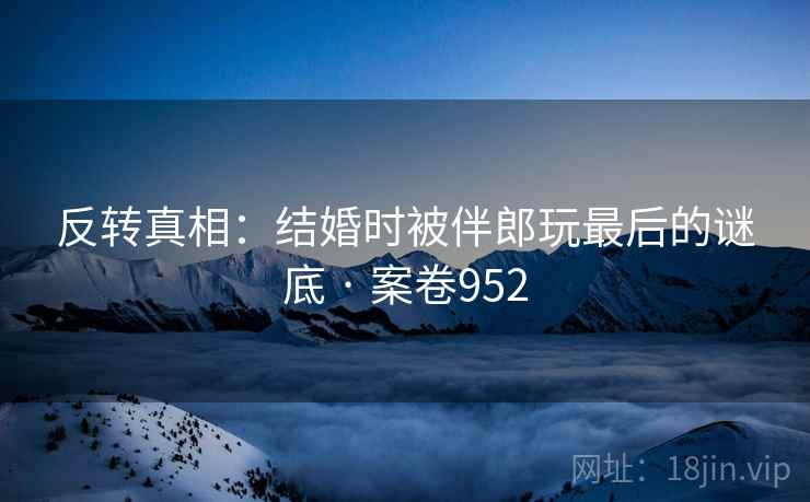 反转真相：结婚时被伴郎玩最后的谜底 · 案卷952  第1张