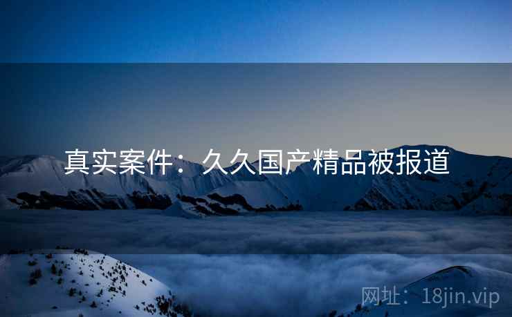 真实案件：久久国产精品被报道  第2张