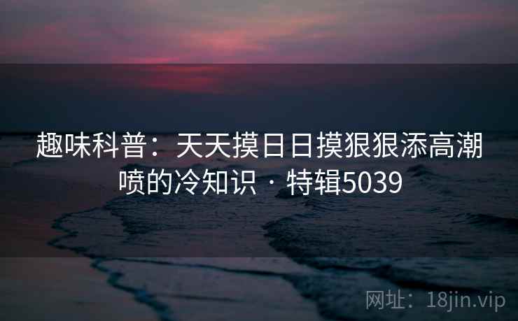 趣味科普：天天摸日日摸狠狠添高潮喷的冷知识 · 特辑5039  第1张