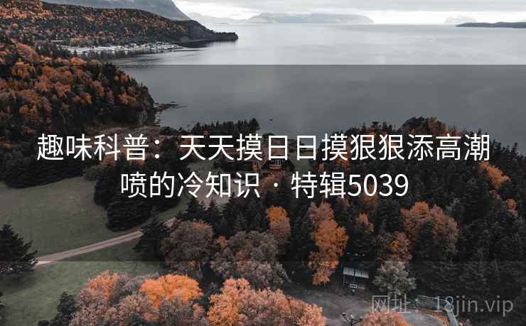 趣味科普：天天摸日日摸狠狠添高潮喷的冷知识 · 特辑5039  第2张