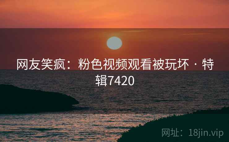 网友笑疯：粉色视频观看被玩坏 · 特辑7420  第1张