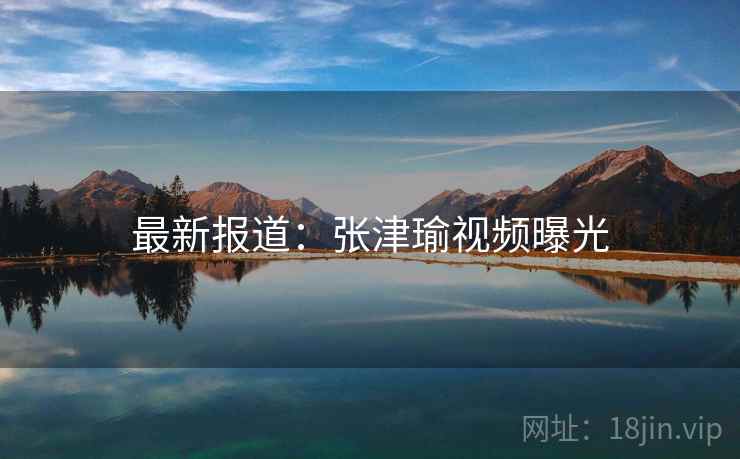 最新报道：张津瑜视频曝光